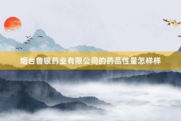 烟台鲁银药业有限公司的药品性量怎样样