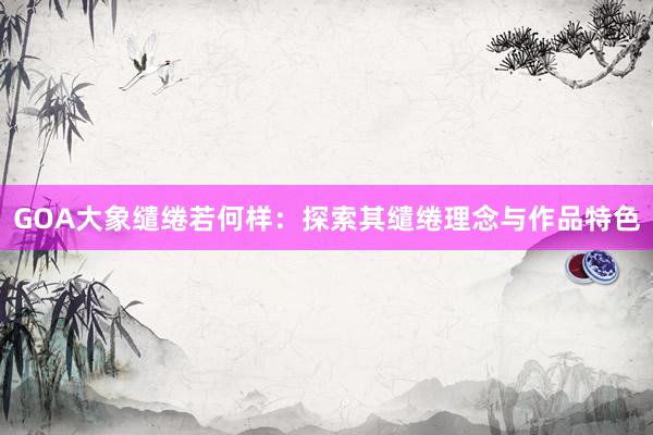 GOA大象缱绻若何样：探索其缱绻理念与作品特色