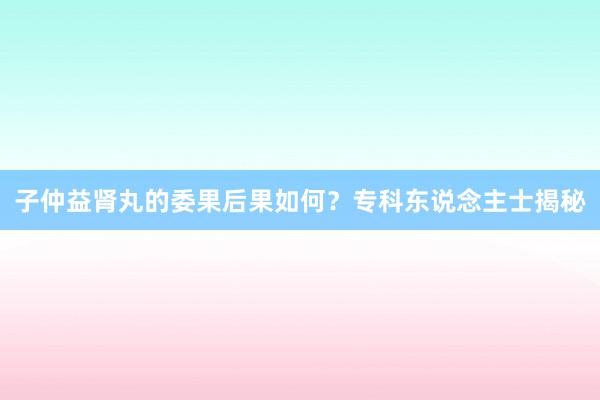 子仲益肾丸的委果后果如何？专科东说念主士揭秘