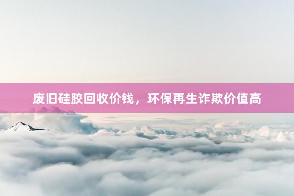 废旧硅胶回收价钱，环保再生诈欺价值高