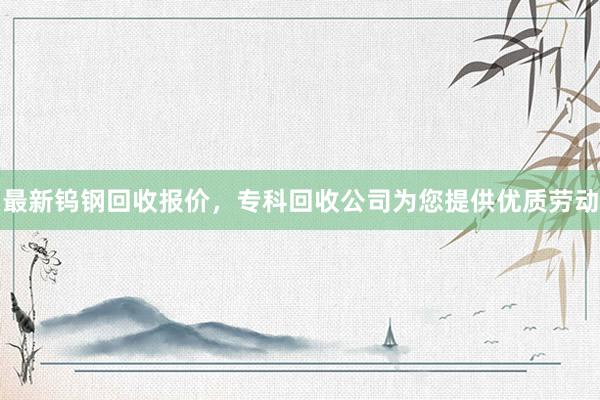 最新钨钢回收报价，专科回收公司为您提供优质劳动