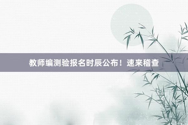 教师编测验报名时辰公布！速来稽查