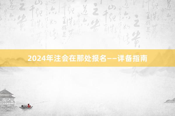2024年注会在那处报名——详备指南